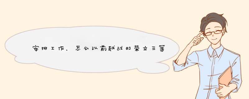 安排工作，怎么以前越战时荣立三等`战功的老兵不